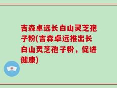 吉森卓远长白山灵芝孢子粉(吉森卓远推出长白山灵芝孢子粉，促进健康)