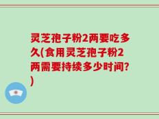灵芝孢子粉2两要吃多久(食用灵芝孢子粉2两需要持续多少时间？)