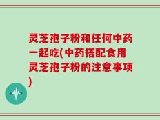 灵芝孢子粉和任何中药一起吃(中药搭配食用灵芝孢子粉的注意事项)