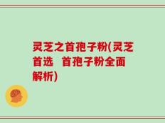灵芝之首孢子粉(灵芝首选  首孢子粉全面解析)