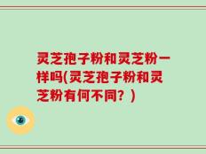 灵芝孢子粉和灵芝粉一样吗(灵芝孢子粉和灵芝粉有何不同？)