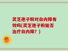 灵芝孢子粉对白内障有效吗(灵芝孢子粉能否治疗白内障？)