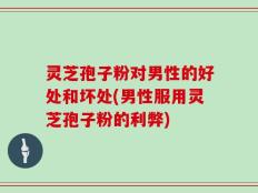 灵芝孢子粉对男性的好处和坏处(男性服用灵芝孢子粉的利弊)