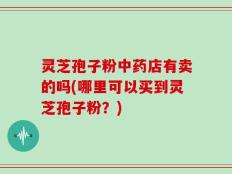 灵芝孢子粉中药店有卖的吗(哪里可以买到灵芝孢子粉？)