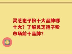 灵芝孢子粉十大品牌哪十大？了解灵芝孢子粉市场前十品牌？
