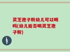 灵芝孢子粉幼儿可以喝吗(幼儿能否喝灵芝孢子粉)