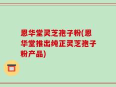 恩华堂灵芝孢子粉(恩华堂推出纯正灵芝孢子粉产品)