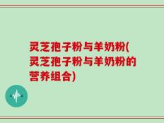 灵芝孢子粉与羊奶粉(灵芝孢子粉与羊奶粉的营养组合)
