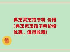 典芝灵芝孢子粉 价格(典芝灵芝孢子粉价格优惠，值得收藏)