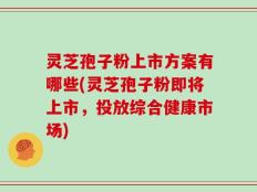 灵芝孢子粉上市方案有哪些(灵芝孢子粉即将上市，投放综合健康市场)