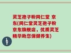灵芝孢子粉同仁堂 京东(同仁堂灵芝孢子粉京东旗舰店，优质灵芝精华助您保健养生)