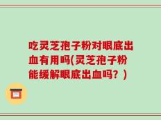 吃灵芝孢子粉对眼底出血有用吗(灵芝孢子粉能缓解眼底出血吗？)
