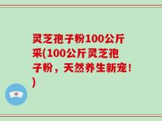 灵芝孢子粉100公斤采(100公斤灵芝孢子粉，天然养生新宠！)