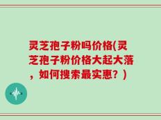 灵芝孢子粉吗价格(灵芝孢子粉价格大起大落，如何搜索最实惠？)