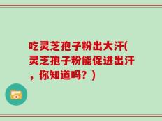 吃灵芝孢子粉出大汗(灵芝孢子粉能促进出汗，你知道吗？)