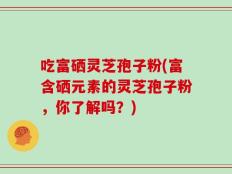 吃富硒灵芝孢子粉(富含硒元素的灵芝孢子粉，你了解吗？)