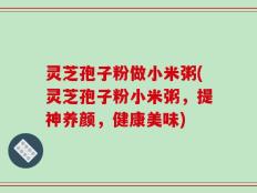 灵芝孢子粉做小米粥(灵芝孢子粉小米粥，提神养颜，健康美味)
