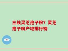 三线灵芝孢子粉？灵芝孢子粉产地排行榜