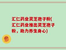汇仁药业灵芝孢子粉(汇仁药业推出灵芝孢子粉，助力养生身心)