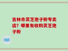 吉林市灵芝孢子粉专卖店？哪里有收购灵芝孢子粉