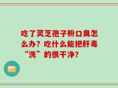 吃了灵芝孢子粉口臭怎么办？吃什么能把肝毒“洗”的很干净？