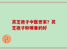 灵芝孢子中医世家？灵芝孢子粉哪里的好