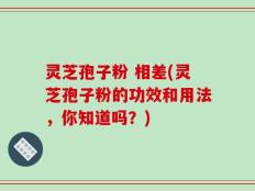 灵芝孢子粉 相差(灵芝孢子粉的功效和用法，你知道吗？)