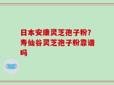 日本安康灵芝孢子粉？寿仙谷灵芝孢子粉靠谱吗