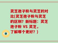 灵芝孢子粉与灵芝的对比(灵芝孢子粉与灵芝的区别？新标题：灵芝孢子粉 VS 灵芝，了解哪个更好？)