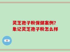 灵芝孢子粉保健案例？象记灵芝孢子粉怎么样