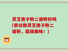 灵芝孢子粉二道粉好吗(尝试做灵芝孢子粉二道粉，超级美味！)