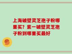 上海破壁灵芝孢子粉哪里买？紫一破壁灵芝孢子粉到哪里买最好