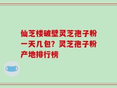 仙芝楼破壁灵芝孢子粉一天几包？灵芝孢子粉产地排行榜