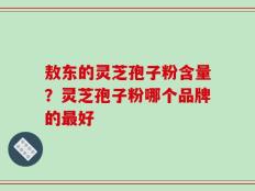 敖东的灵芝孢子粉含量？灵芝孢子粉哪个品牌的最好