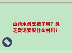 山药水灵芝孢子粉？灵芝煲汤要配什么材料？