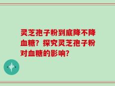 灵芝孢子粉到底降不降血糖？探究灵芝孢子粉对血糖的影响？