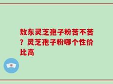 敖东灵芝孢子粉苦不苦？灵芝孢子粉哪个性价比高