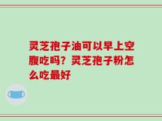 灵芝孢子油可以早上空腹吃吗？灵芝孢子粉怎么吃最好