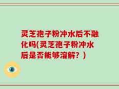 灵芝孢子粉冲水后不融化吗(灵芝孢子粉冲水后是否能够溶解？)