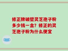 修正牌破壁灵芝孢子粉多少钱一盒？修正的灵芝孢子粉为什么便宜