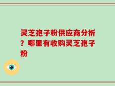 灵芝孢子粉供应商分析？哪里有收购灵芝孢子粉