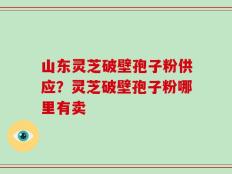 山东灵芝破壁孢子粉供应？灵芝破壁孢子粉哪里有卖