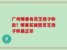 广州哪里有灵芝孢子粉卖？哪里买破壁灵芝孢子粉最正宗