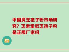中国灵芝孢子粉市场研究？芝素堂灵芝孢子粉是正规厂家吗