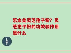 乐太美灵芝孢子粉？灵芝孢子粉的功效和作用是什么