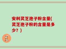 安利灵芝孢子粉含量(灵芝孢子粉的含量是多少？)