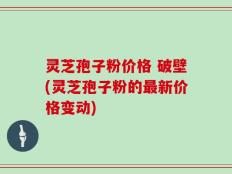 灵芝孢子粉价格 破壁(灵芝孢子粉的最新价格变动)