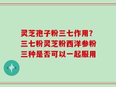 灵芝孢子粉三七作用？三七粉灵芝粉西洋参粉三种是否可以一起服用