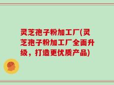 灵芝孢子粉加工厂(灵芝孢子粉加工厂全面升级，打造更优质产品)
