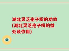 湖北灵芝孢子粉的功效(湖北灵芝孢子粉的益处及作用)